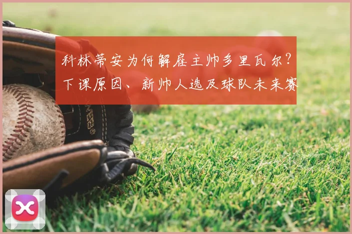 科林蒂安为何解雇主帅多里瓦尔?下课原因、新帅人选及球队未来赛程全面解析
