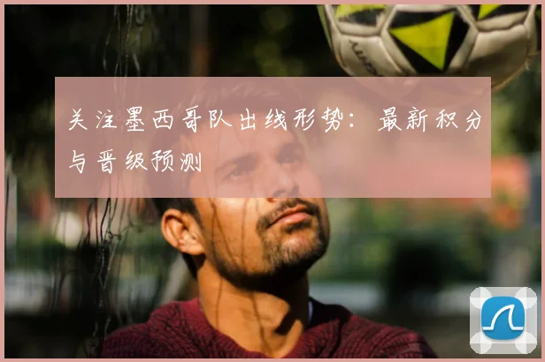 关注墨西哥队出线形势:最新积分与晋级预测