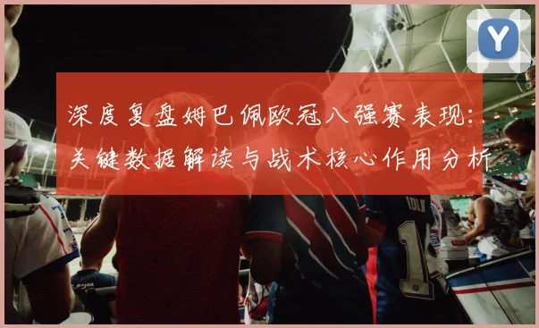 深度复盘姆巴佩欧冠八强赛表现:关键数据解读与战术核心作用分析