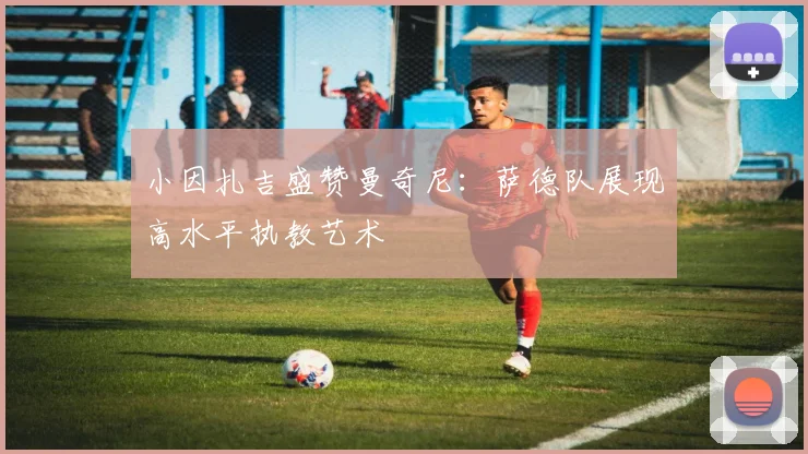 小因扎吉盛赞曼奇尼:萨德队展现高水平执教艺术