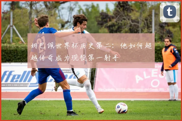 姆巴佩世界杯历史第二：他如何超越传奇成为现役第一射手