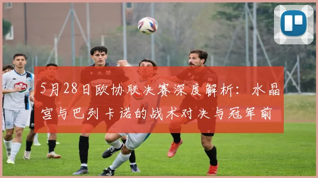 5月28日欧协联决赛深度解析：水晶宫与巴列卡诺的战术对决与冠军前瞻