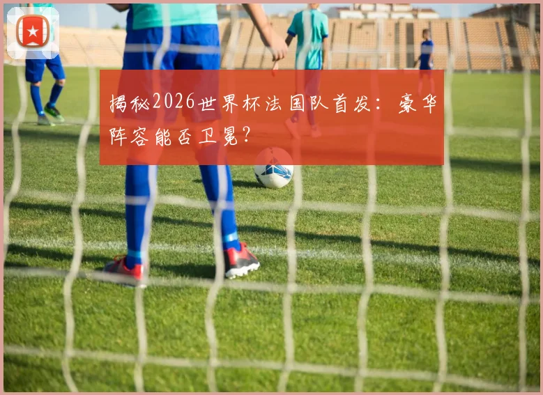揭秘2026世界杯法国队首发：豪华阵容能否卫冕？