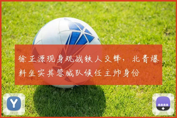 徐正源现身观战铁人交锋，北青爆料坐实其蓉城队候任主帅身份