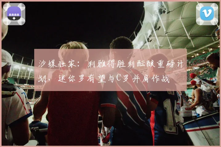 沙媒独家:利雅得胜利酝酿重磅计划,迷你罗有望与C罗并肩作战