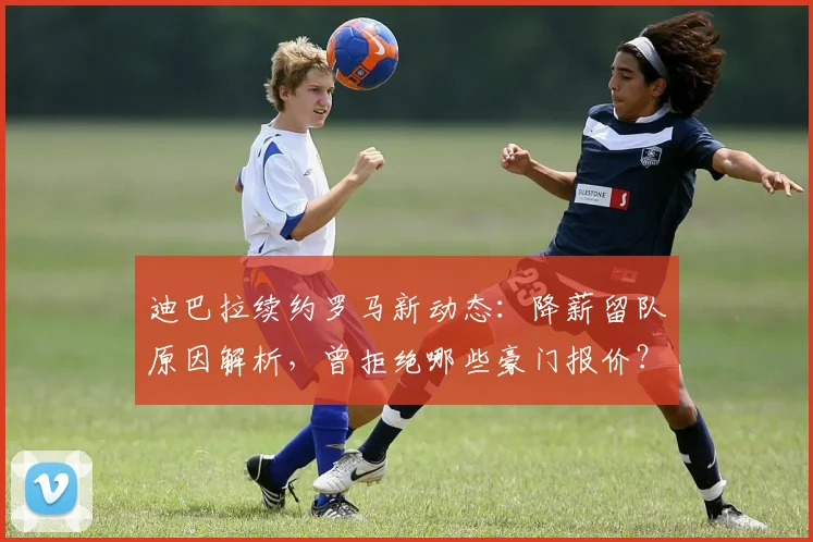 迪巴拉续约罗马新动态：降薪留队原因解析，曾拒绝哪些豪门报价？
