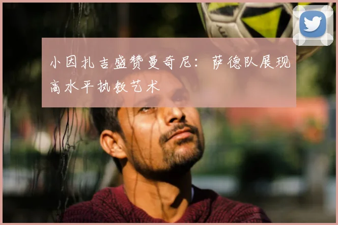 小因扎吉盛赞曼奇尼：萨德队展现高水平执教艺术