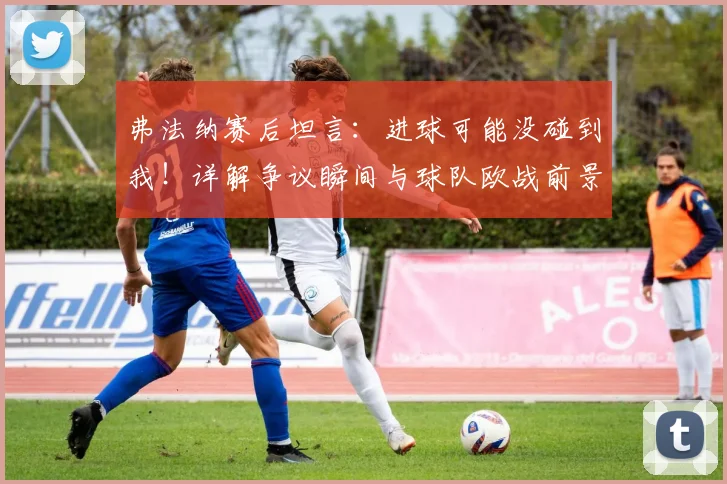 弗法纳赛后坦言：进球可能没碰到我！详解争议瞬间与球队欧战前景