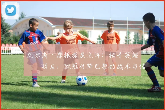 皮尔斯·摩根深度点评：枪手英超登顶后，欧冠对阵巴黎的战术与信心解析